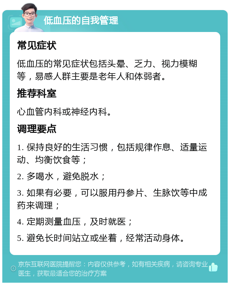 低血压的自我管理 常见症状 低血压的常见症状包括头晕、乏力、视力模糊等，易感人群主要是老年人和体弱者。 推荐科室 心血管内科或神经内科。 调理要点 1. 保持良好的生活习惯，包括规律作息、适量运动、均衡饮食等； 2. 多喝水，避免脱水； 3. 如果有必要，可以服用丹参片、生脉饮等中成药来调理； 4. 定期测量血压，及时就医； 5. 避免长时间站立或坐着，经常活动身体。