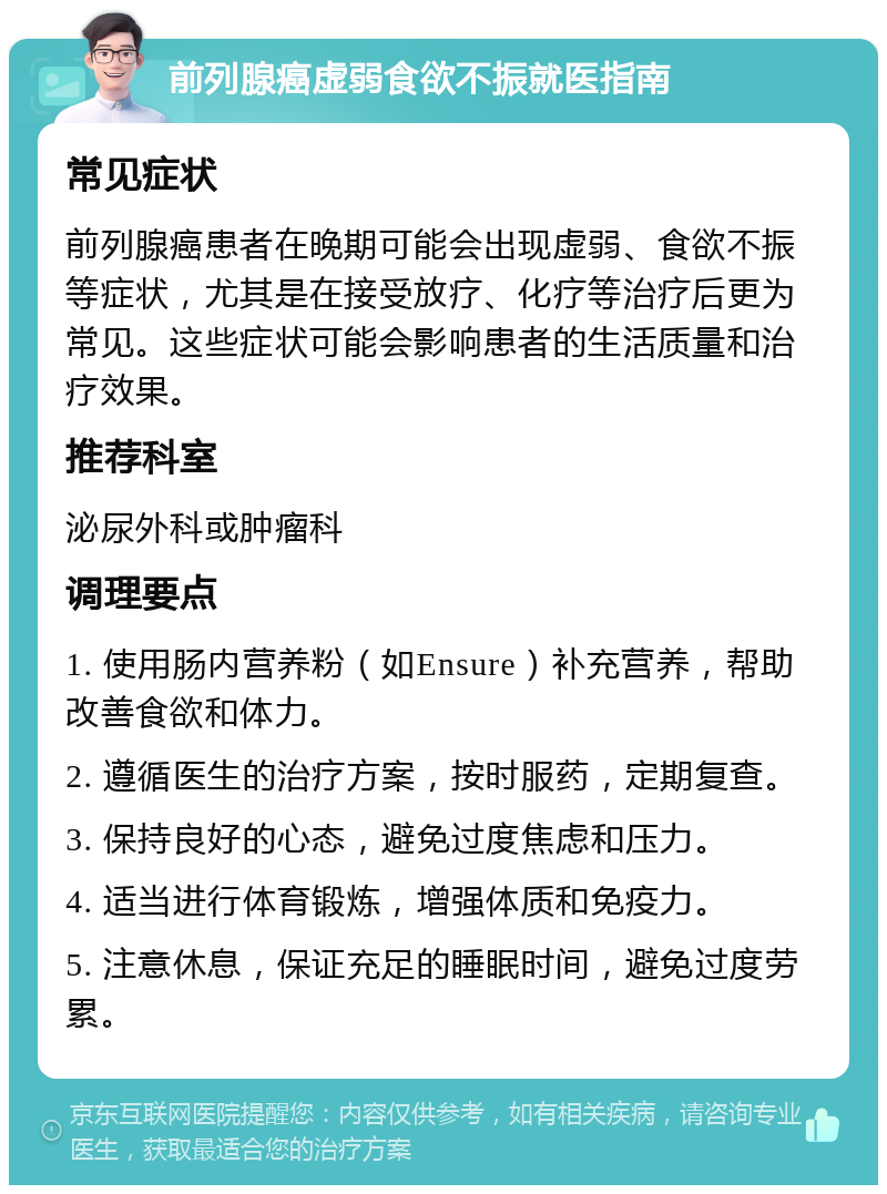 前列腺癌虚弱食欲不振就医指南 常见症状 前列腺癌患者在晚期可能会出现虚弱、食欲不振等症状，尤其是在接受放疗、化疗等治疗后更为常见。这些症状可能会影响患者的生活质量和治疗效果。 推荐科室 泌尿外科或肿瘤科 调理要点 1. 使用肠内营养粉（如Ensure）补充营养，帮助改善食欲和体力。 2. 遵循医生的治疗方案，按时服药，定期复查。 3. 保持良好的心态，避免过度焦虑和压力。 4. 适当进行体育锻炼，增强体质和免疫力。 5. 注意休息，保证充足的睡眠时间，避免过度劳累。