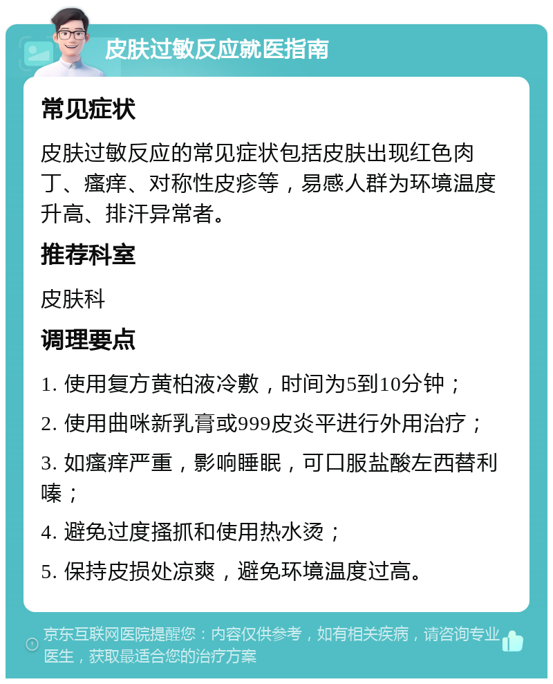 皮肤过敏反应就医指南 常见症状 皮肤过敏反应的常见症状包括皮肤出现红色肉丁、瘙痒、对称性皮疹等，易感人群为环境温度升高、排汗异常者。 推荐科室 皮肤科 调理要点 1. 使用复方黄柏液冷敷，时间为5到10分钟； 2. 使用曲咪新乳膏或999皮炎平进行外用治疗； 3. 如瘙痒严重，影响睡眠，可口服盐酸左西替利嗪； 4. 避免过度搔抓和使用热水烫； 5. 保持皮损处凉爽，避免环境温度过高。