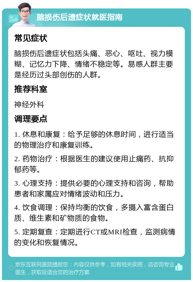 脑损伤后遗症状就医指南 常见症状 脑损伤后遗症状包括头痛、恶心、呕吐、视力模糊、记忆力下降、情绪不稳定等。易感人群主要是经历过头部创伤的人群。 推荐科室 神经外科 调理要点 1. 休息和康复：给予足够的休息时间，进行适当的物理治疗和康复训练。 2. 药物治疗：根据医生的建议使用止痛药、抗抑郁药等。 3. 心理支持：提供必要的心理支持和咨询，帮助患者和家属应对情绪波动和压力。 4. 饮食调理：保持均衡的饮食，多摄入富含蛋白质、维生素和矿物质的食物。 5. 定期复查：定期进行CT或MRI检查，监测病情的变化和恢复情况。