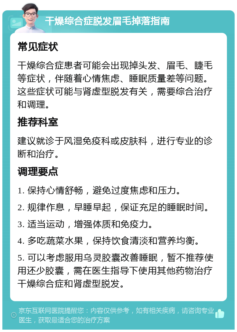 干燥综合症脱发眉毛掉落指南 常见症状 干燥综合症患者可能会出现掉头发、眉毛、睫毛等症状，伴随着心情焦虑、睡眠质量差等问题。这些症状可能与肾虚型脱发有关，需要综合治疗和调理。 推荐科室 建议就诊于风湿免疫科或皮肤科，进行专业的诊断和治疗。 调理要点 1. 保持心情舒畅，避免过度焦虑和压力。 2. 规律作息，早睡早起，保证充足的睡眠时间。 3. 适当运动，增强体质和免疫力。 4. 多吃蔬菜水果，保持饮食清淡和营养均衡。 5. 可以考虑服用乌灵胶囊改善睡眠，暂不推荐使用还少胶囊，需在医生指导下使用其他药物治疗干燥综合症和肾虚型脱发。