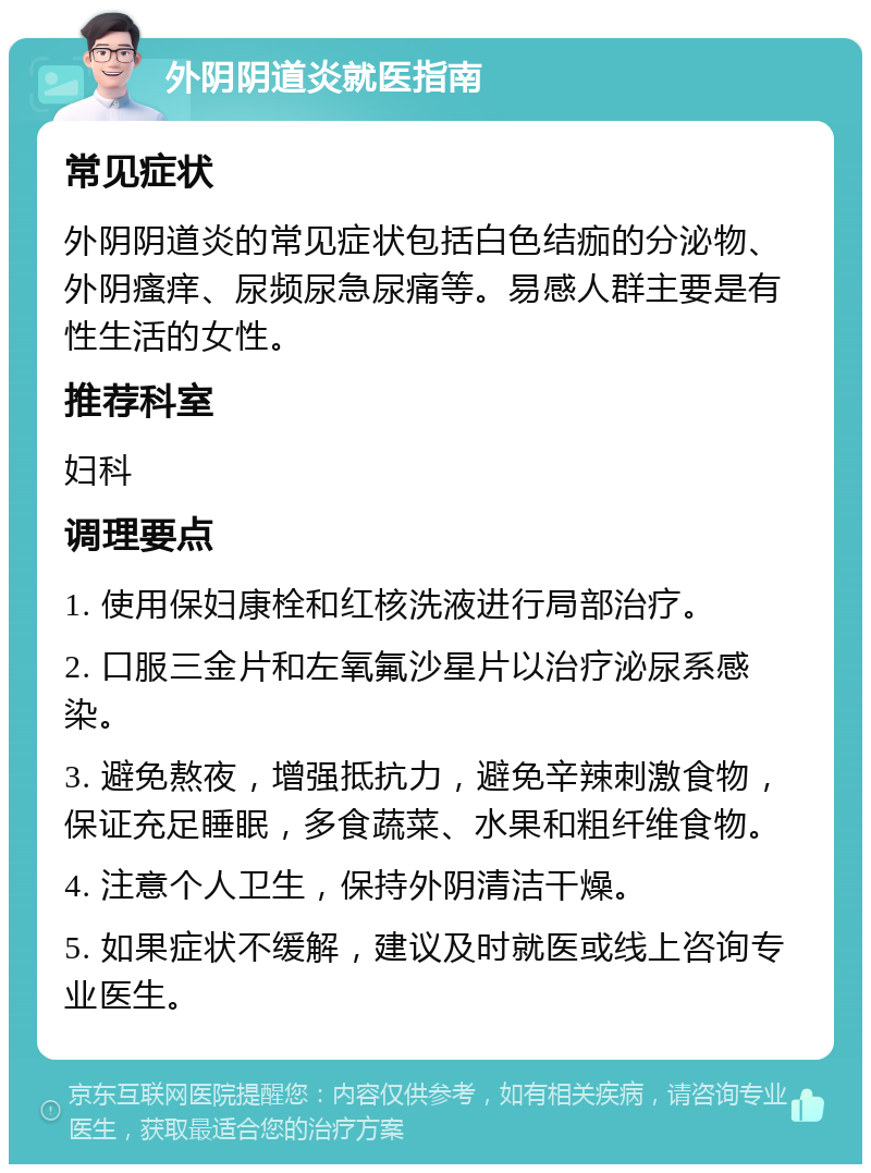 外阴阴道炎就医指南 常见症状 外阴阴道炎的常见症状包括白色结痂的分泌物、外阴瘙痒、尿频尿急尿痛等。易感人群主要是有性生活的女性。 推荐科室 妇科 调理要点 1. 使用保妇康栓和红核洗液进行局部治疗。 2. 口服三金片和左氧氟沙星片以治疗泌尿系感染。 3. 避免熬夜，增强抵抗力，避免辛辣刺激食物，保证充足睡眠，多食蔬菜、水果和粗纤维食物。 4. 注意个人卫生，保持外阴清洁干燥。 5. 如果症状不缓解，建议及时就医或线上咨询专业医生。