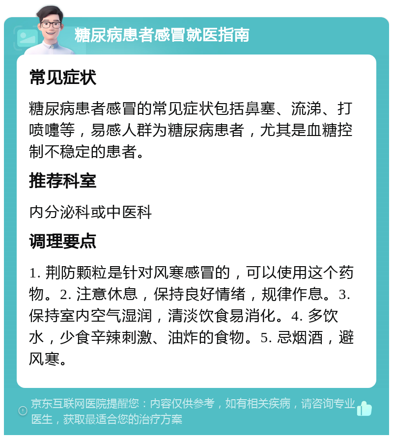 糖尿病患者感冒就医指南 常见症状 糖尿病患者感冒的常见症状包括鼻塞、流涕、打喷嚏等，易感人群为糖尿病患者，尤其是血糖控制不稳定的患者。 推荐科室 内分泌科或中医科 调理要点 1. 荆防颗粒是针对风寒感冒的，可以使用这个药物。2. 注意休息，保持良好情绪，规律作息。3. 保持室内空气湿润，清淡饮食易消化。4. 多饮水，少食辛辣刺激、油炸的食物。5. 忌烟酒，避风寒。