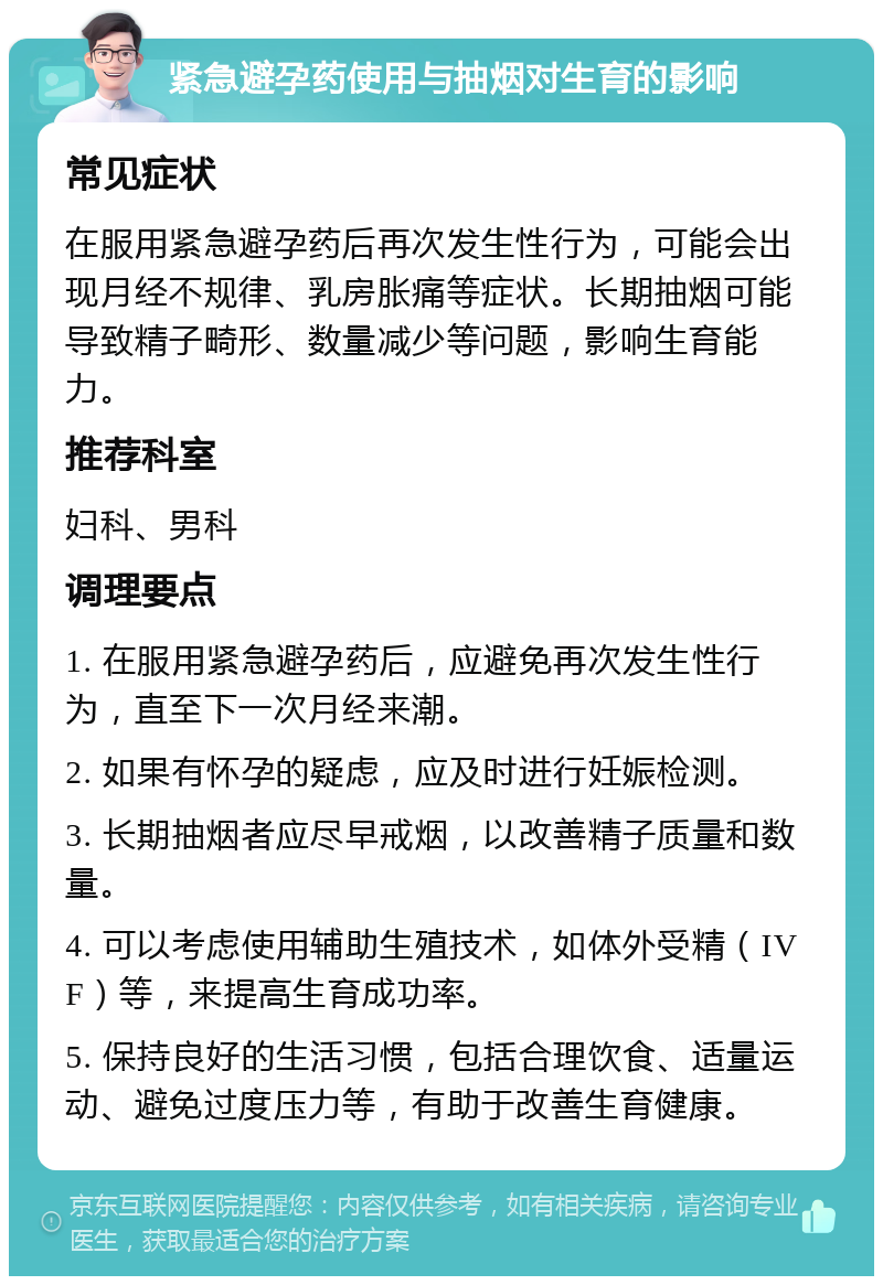 紧急避孕药使用与抽烟对生育的影响 常见症状 在服用紧急避孕药后再次发生性行为，可能会出现月经不规律、乳房胀痛等症状。长期抽烟可能导致精子畸形、数量减少等问题，影响生育能力。 推荐科室 妇科、男科 调理要点 1. 在服用紧急避孕药后，应避免再次发生性行为，直至下一次月经来潮。 2. 如果有怀孕的疑虑，应及时进行妊娠检测。 3. 长期抽烟者应尽早戒烟，以改善精子质量和数量。 4. 可以考虑使用辅助生殖技术，如体外受精（IVF）等，来提高生育成功率。 5. 保持良好的生活习惯，包括合理饮食、适量运动、避免过度压力等，有助于改善生育健康。