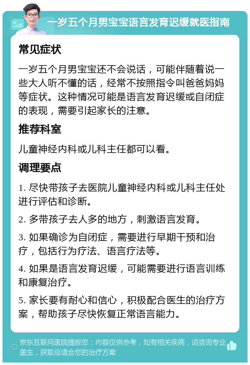 一岁五个月男宝宝语言发育迟缓就医指南 常见症状 一岁五个月男宝宝还不会说话，可能伴随着说一些大人听不懂的话，经常不按照指令叫爸爸妈妈等症状。这种情况可能是语言发育迟缓或自闭症的表现，需要引起家长的注意。 推荐科室 儿童神经内科或儿科主任都可以看。 调理要点 1. 尽快带孩子去医院儿童神经内科或儿科主任处进行评估和诊断。 2. 多带孩子去人多的地方，刺激语言发育。 3. 如果确诊为自闭症，需要进行早期干预和治疗，包括行为疗法、语言疗法等。 4. 如果是语言发育迟缓，可能需要进行语言训练和康复治疗。 5. 家长要有耐心和信心，积极配合医生的治疗方案，帮助孩子尽快恢复正常语言能力。