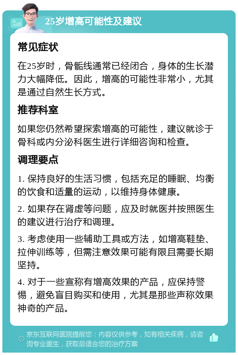 25岁增高可能性及建议 常见症状 在25岁时，骨骺线通常已经闭合，身体的生长潜力大幅降低。因此，增高的可能性非常小，尤其是通过自然生长方式。 推荐科室 如果您仍然希望探索增高的可能性，建议就诊于骨科或内分泌科医生进行详细咨询和检查。 调理要点 1. 保持良好的生活习惯，包括充足的睡眠、均衡的饮食和适量的运动，以维持身体健康。 2. 如果存在肾虚等问题，应及时就医并按照医生的建议进行治疗和调理。 3. 考虑使用一些辅助工具或方法，如增高鞋垫、拉伸训练等，但需注意效果可能有限且需要长期坚持。 4. 对于一些宣称有增高效果的产品，应保持警惕，避免盲目购买和使用，尤其是那些声称效果神奇的产品。