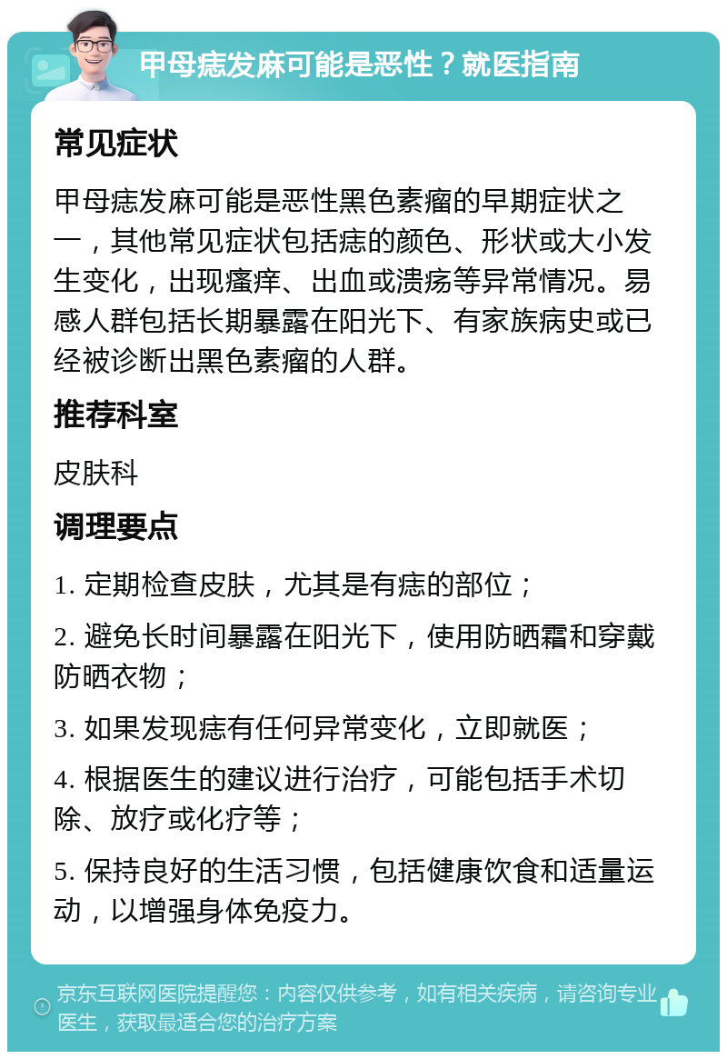 甲母痣发麻可能是恶性？就医指南 常见症状 甲母痣发麻可能是恶性黑色素瘤的早期症状之一，其他常见症状包括痣的颜色、形状或大小发生变化，出现瘙痒、出血或溃疡等异常情况。易感人群包括长期暴露在阳光下、有家族病史或已经被诊断出黑色素瘤的人群。 推荐科室 皮肤科 调理要点 1. 定期检查皮肤，尤其是有痣的部位； 2. 避免长时间暴露在阳光下，使用防晒霜和穿戴防晒衣物； 3. 如果发现痣有任何异常变化，立即就医； 4. 根据医生的建议进行治疗，可能包括手术切除、放疗或化疗等； 5. 保持良好的生活习惯，包括健康饮食和适量运动，以增强身体免疫力。