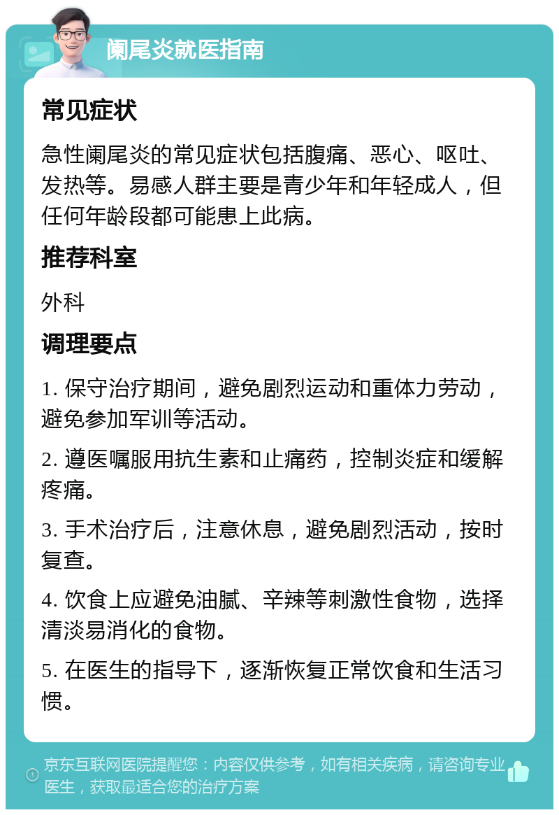 阑尾炎就医指南 常见症状 急性阑尾炎的常见症状包括腹痛、恶心、呕吐、发热等。易感人群主要是青少年和年轻成人，但任何年龄段都可能患上此病。 推荐科室 外科 调理要点 1. 保守治疗期间，避免剧烈运动和重体力劳动，避免参加军训等活动。 2. 遵医嘱服用抗生素和止痛药，控制炎症和缓解疼痛。 3. 手术治疗后，注意休息，避免剧烈活动，按时复查。 4. 饮食上应避免油腻、辛辣等刺激性食物，选择清淡易消化的食物。 5. 在医生的指导下，逐渐恢复正常饮食和生活习惯。