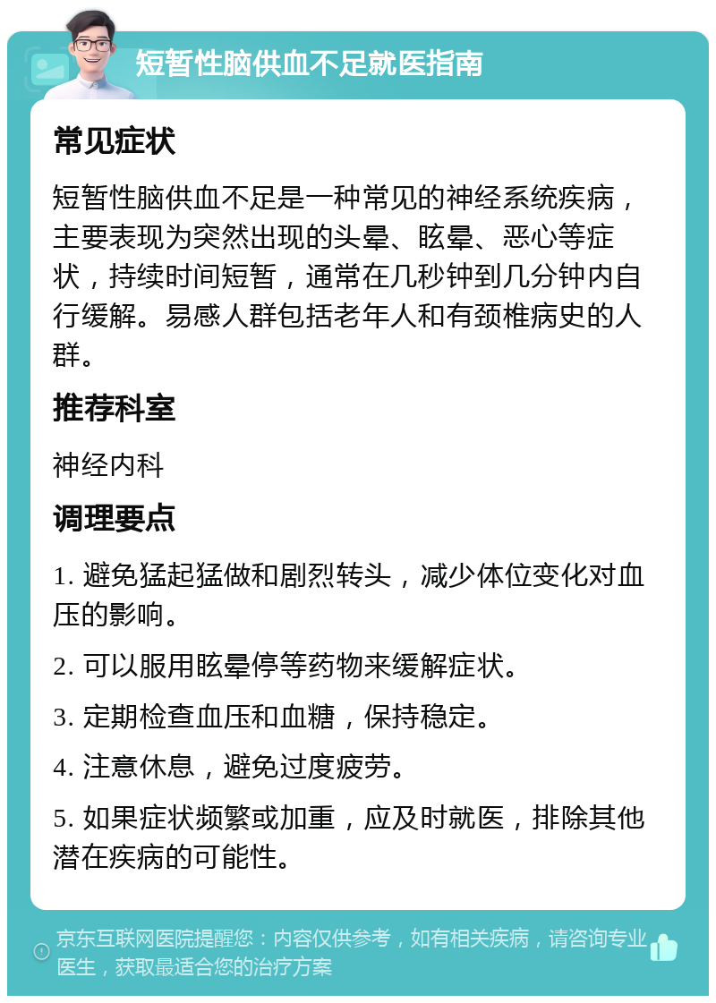 短暂性脑供血不足就医指南 常见症状 短暂性脑供血不足是一种常见的神经系统疾病，主要表现为突然出现的头晕、眩晕、恶心等症状，持续时间短暂，通常在几秒钟到几分钟内自行缓解。易感人群包括老年人和有颈椎病史的人群。 推荐科室 神经内科 调理要点 1. 避免猛起猛做和剧烈转头，减少体位变化对血压的影响。 2. 可以服用眩晕停等药物来缓解症状。 3. 定期检查血压和血糖，保持稳定。 4. 注意休息，避免过度疲劳。 5. 如果症状频繁或加重，应及时就医，排除其他潜在疾病的可能性。