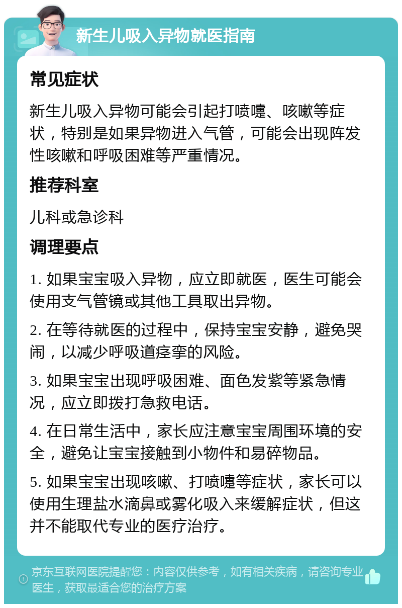 新生儿吸入异物就医指南 常见症状 新生儿吸入异物可能会引起打喷嚏、咳嗽等症状，特别是如果异物进入气管，可能会出现阵发性咳嗽和呼吸困难等严重情况。 推荐科室 儿科或急诊科 调理要点 1. 如果宝宝吸入异物，应立即就医，医生可能会使用支气管镜或其他工具取出异物。 2. 在等待就医的过程中，保持宝宝安静，避免哭闹，以减少呼吸道痉挛的风险。 3. 如果宝宝出现呼吸困难、面色发紫等紧急情况，应立即拨打急救电话。 4. 在日常生活中，家长应注意宝宝周围环境的安全，避免让宝宝接触到小物件和易碎物品。 5. 如果宝宝出现咳嗽、打喷嚏等症状，家长可以使用生理盐水滴鼻或雾化吸入来缓解症状，但这并不能取代专业的医疗治疗。