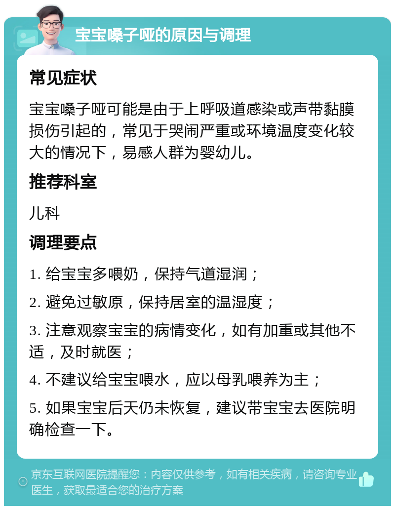 宝宝嗓子哑的原因与调理 常见症状 宝宝嗓子哑可能是由于上呼吸道感染或声带黏膜损伤引起的，常见于哭闹严重或环境温度变化较大的情况下，易感人群为婴幼儿。 推荐科室 儿科 调理要点 1. 给宝宝多喂奶，保持气道湿润； 2. 避免过敏原，保持居室的温湿度； 3. 注意观察宝宝的病情变化，如有加重或其他不适，及时就医； 4. 不建议给宝宝喂水，应以母乳喂养为主； 5. 如果宝宝后天仍未恢复，建议带宝宝去医院明确检查一下。