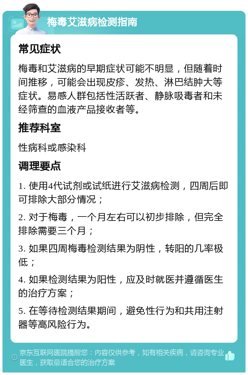 梅毒艾滋病检测指南 常见症状 梅毒和艾滋病的早期症状可能不明显，但随着时间推移，可能会出现皮疹、发热、淋巴结肿大等症状。易感人群包括性活跃者、静脉吸毒者和未经筛查的血液产品接收者等。 推荐科室 性病科或感染科 调理要点 1. 使用4代试剂或试纸进行艾滋病检测，四周后即可排除大部分情况； 2. 对于梅毒，一个月左右可以初步排除，但完全排除需要三个月； 3. 如果四周梅毒检测结果为阴性，转阳的几率极低； 4. 如果检测结果为阳性，应及时就医并遵循医生的治疗方案； 5. 在等待检测结果期间，避免性行为和共用注射器等高风险行为。