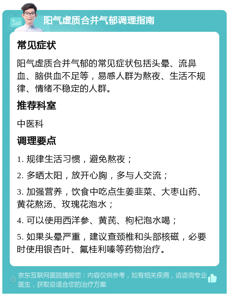 阳气虚质合并气郁调理指南 常见症状 阳气虚质合并气郁的常见症状包括头晕、流鼻血、脑供血不足等，易感人群为熬夜、生活不规律、情绪不稳定的人群。 推荐科室 中医科 调理要点 1. 规律生活习惯，避免熬夜； 2. 多晒太阳，放开心胸，多与人交流； 3. 加强营养，饮食中吃点生姜韭菜、大枣山药、黄花熬汤、玫瑰花泡水； 4. 可以使用西洋参、黄芪、枸杞泡水喝； 5. 如果头晕严重，建议查颈椎和头部核磁，必要时使用银杏叶、氟桂利嗪等药物治疗。