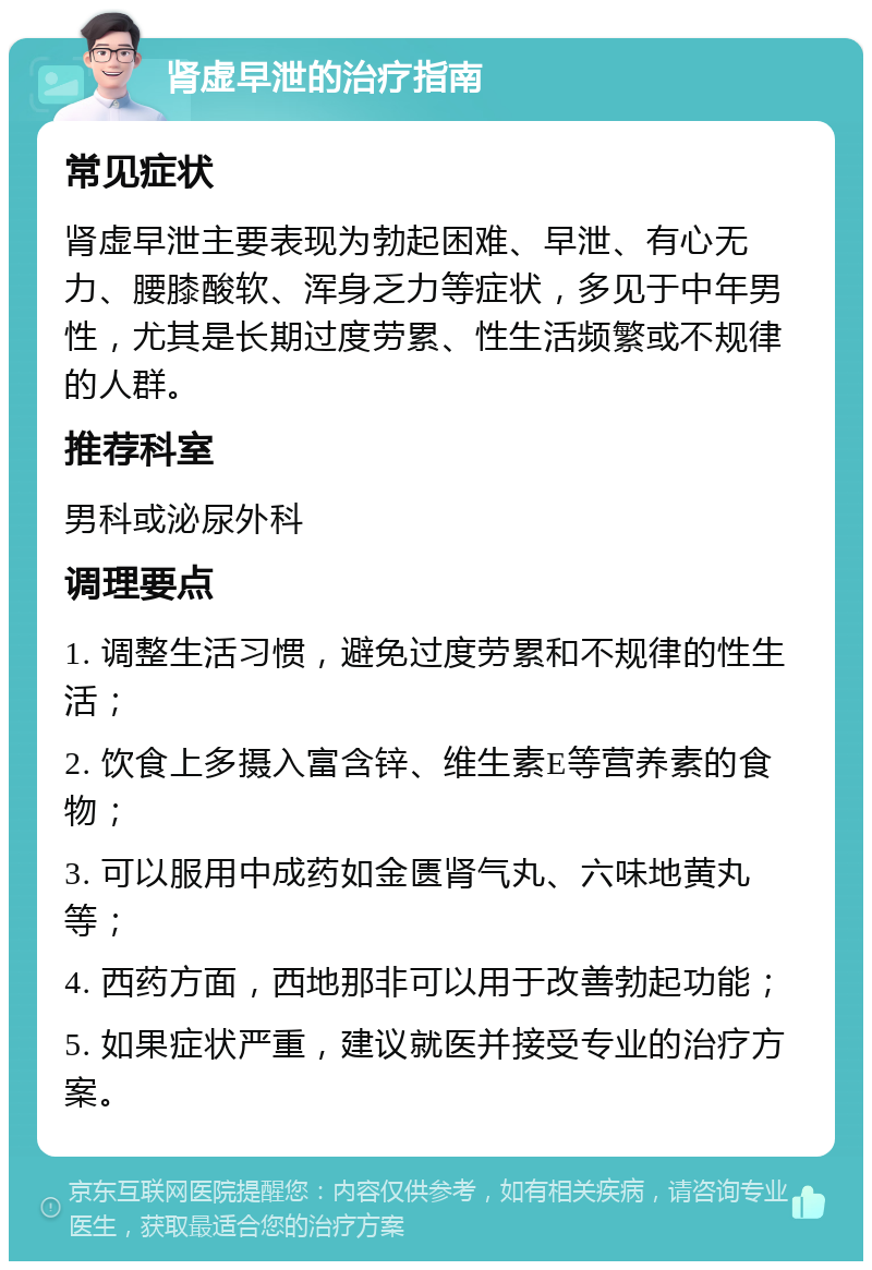 肾虚早泄的治疗指南 常见症状 肾虚早泄主要表现为勃起困难、早泄、有心无力、腰膝酸软、浑身乏力等症状，多见于中年男性，尤其是长期过度劳累、性生活频繁或不规律的人群。 推荐科室 男科或泌尿外科 调理要点 1. 调整生活习惯，避免过度劳累和不规律的性生活； 2. 饮食上多摄入富含锌、维生素E等营养素的食物； 3. 可以服用中成药如金匮肾气丸、六味地黄丸等； 4. 西药方面，西地那非可以用于改善勃起功能； 5. 如果症状严重，建议就医并接受专业的治疗方案。