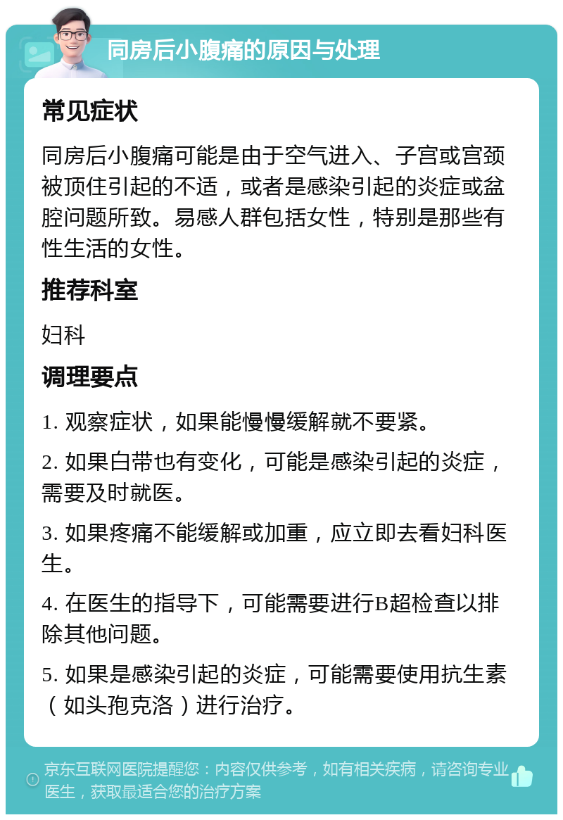 同房后小腹痛的原因与处理 常见症状 同房后小腹痛可能是由于空气进入、子宫或宫颈被顶住引起的不适，或者是感染引起的炎症或盆腔问题所致。易感人群包括女性，特别是那些有性生活的女性。 推荐科室 妇科 调理要点 1. 观察症状，如果能慢慢缓解就不要紧。 2. 如果白带也有变化，可能是感染引起的炎症，需要及时就医。 3. 如果疼痛不能缓解或加重，应立即去看妇科医生。 4. 在医生的指导下，可能需要进行B超检查以排除其他问题。 5. 如果是感染引起的炎症，可能需要使用抗生素（如头孢克洛）进行治疗。