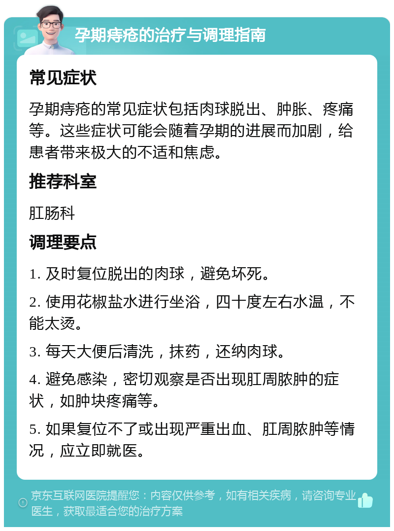 孕期痔疮的治疗与调理指南 常见症状 孕期痔疮的常见症状包括肉球脱出、肿胀、疼痛等。这些症状可能会随着孕期的进展而加剧，给患者带来极大的不适和焦虑。 推荐科室 肛肠科 调理要点 1. 及时复位脱出的肉球，避免坏死。 2. 使用花椒盐水进行坐浴，四十度左右水温，不能太烫。 3. 每天大便后清洗，抹药，还纳肉球。 4. 避免感染，密切观察是否出现肛周脓肿的症状，如肿块疼痛等。 5. 如果复位不了或出现严重出血、肛周脓肿等情况，应立即就医。