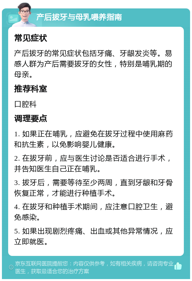 产后拔牙与母乳喂养指南 常见症状 产后拔牙的常见症状包括牙痛、牙龈发炎等。易感人群为产后需要拔牙的女性，特别是哺乳期的母亲。 推荐科室 口腔科 调理要点 1. 如果正在哺乳，应避免在拔牙过程中使用麻药和抗生素，以免影响婴儿健康。 2. 在拔牙前，应与医生讨论是否适合进行手术，并告知医生自己正在哺乳。 3. 拔牙后，需要等待至少两周，直到牙龈和牙骨恢复正常，才能进行种植手术。 4. 在拔牙和种植手术期间，应注意口腔卫生，避免感染。 5. 如果出现剧烈疼痛、出血或其他异常情况，应立即就医。