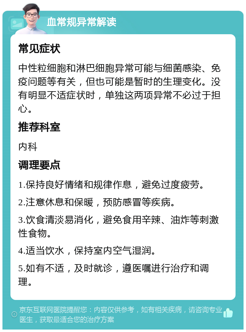 血常规异常解读 常见症状 中性粒细胞和淋巴细胞异常可能与细菌感染、免疫问题等有关，但也可能是暂时的生理变化。没有明显不适症状时，单独这两项异常不必过于担心。 推荐科室 内科 调理要点 1.保持良好情绪和规律作息，避免过度疲劳。 2.注意休息和保暖，预防感冒等疾病。 3.饮食清淡易消化，避免食用辛辣、油炸等刺激性食物。 4.适当饮水，保持室内空气湿润。 5.如有不适，及时就诊，遵医嘱进行治疗和调理。