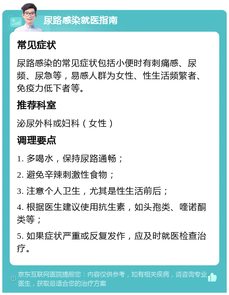 尿路感染就医指南 常见症状 尿路感染的常见症状包括小便时有刺痛感、尿频、尿急等，易感人群为女性、性生活频繁者、免疫力低下者等。 推荐科室 泌尿外科或妇科（女性） 调理要点 1. 多喝水，保持尿路通畅； 2. 避免辛辣刺激性食物； 3. 注意个人卫生，尤其是性生活前后； 4. 根据医生建议使用抗生素，如头孢类、喹诺酮类等； 5. 如果症状严重或反复发作，应及时就医检查治疗。