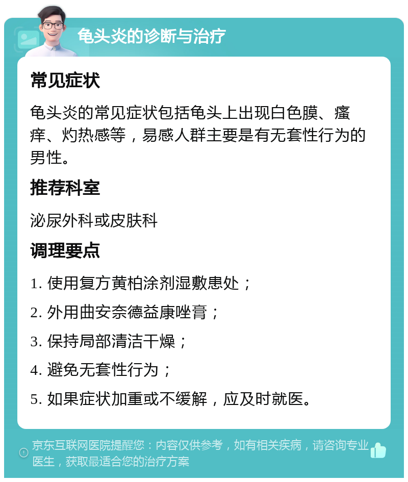 龟头炎的诊断与治疗 常见症状 龟头炎的常见症状包括龟头上出现白色膜、瘙痒、灼热感等，易感人群主要是有无套性行为的男性。 推荐科室 泌尿外科或皮肤科 调理要点 1. 使用复方黄柏涂剂湿敷患处； 2. 外用曲安奈德益康唑膏； 3. 保持局部清洁干燥； 4. 避免无套性行为； 5. 如果症状加重或不缓解，应及时就医。