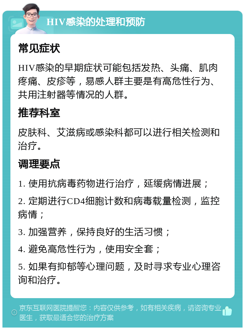 HIV感染的处理和预防 常见症状 HIV感染的早期症状可能包括发热、头痛、肌肉疼痛、皮疹等，易感人群主要是有高危性行为、共用注射器等情况的人群。 推荐科室 皮肤科、艾滋病或感染科都可以进行相关检测和治疗。 调理要点 1. 使用抗病毒药物进行治疗，延缓病情进展； 2. 定期进行CD4细胞计数和病毒载量检测，监控病情； 3. 加强营养，保持良好的生活习惯； 4. 避免高危性行为，使用安全套； 5. 如果有抑郁等心理问题，及时寻求专业心理咨询和治疗。