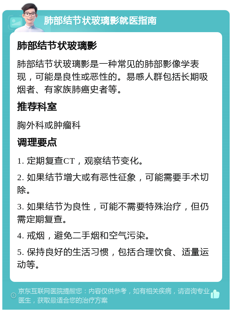 肺部结节状玻璃影就医指南 肺部结节状玻璃影 肺部结节状玻璃影是一种常见的肺部影像学表现，可能是良性或恶性的。易感人群包括长期吸烟者、有家族肺癌史者等。 推荐科室 胸外科或肿瘤科 调理要点 1. 定期复查CT，观察结节变化。 2. 如果结节增大或有恶性征象，可能需要手术切除。 3. 如果结节为良性，可能不需要特殊治疗，但仍需定期复查。 4. 戒烟，避免二手烟和空气污染。 5. 保持良好的生活习惯，包括合理饮食、适量运动等。