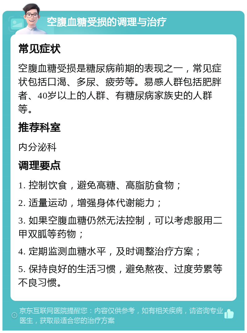 空腹血糖受损的调理与治疗 常见症状 空腹血糖受损是糖尿病前期的表现之一，常见症状包括口渴、多尿、疲劳等。易感人群包括肥胖者、40岁以上的人群、有糖尿病家族史的人群等。 推荐科室 内分泌科 调理要点 1. 控制饮食，避免高糖、高脂肪食物； 2. 适量运动，增强身体代谢能力； 3. 如果空腹血糖仍然无法控制，可以考虑服用二甲双胍等药物； 4. 定期监测血糖水平，及时调整治疗方案； 5. 保持良好的生活习惯，避免熬夜、过度劳累等不良习惯。