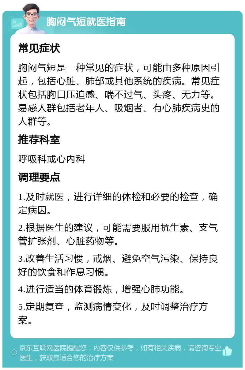 胸闷气短就医指南 常见症状 胸闷气短是一种常见的症状，可能由多种原因引起，包括心脏、肺部或其他系统的疾病。常见症状包括胸口压迫感、喘不过气、头疼、无力等。易感人群包括老年人、吸烟者、有心肺疾病史的人群等。 推荐科室 呼吸科或心内科 调理要点 1.及时就医，进行详细的体检和必要的检查，确定病因。 2.根据医生的建议，可能需要服用抗生素、支气管扩张剂、心脏药物等。 3.改善生活习惯，戒烟、避免空气污染、保持良好的饮食和作息习惯。 4.进行适当的体育锻炼，增强心肺功能。 5.定期复查，监测病情变化，及时调整治疗方案。