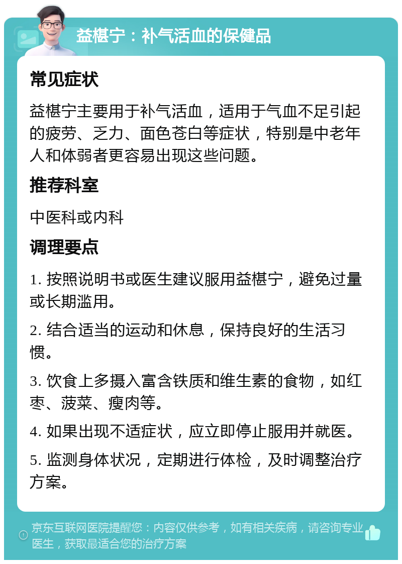 益椹宁：补气活血的保健品 常见症状 益椹宁主要用于补气活血，适用于气血不足引起的疲劳、乏力、面色苍白等症状，特别是中老年人和体弱者更容易出现这些问题。 推荐科室 中医科或内科 调理要点 1. 按照说明书或医生建议服用益椹宁，避免过量或长期滥用。 2. 结合适当的运动和休息，保持良好的生活习惯。 3. 饮食上多摄入富含铁质和维生素的食物，如红枣、菠菜、瘦肉等。 4. 如果出现不适症状，应立即停止服用并就医。 5. 监测身体状况，定期进行体检，及时调整治疗方案。