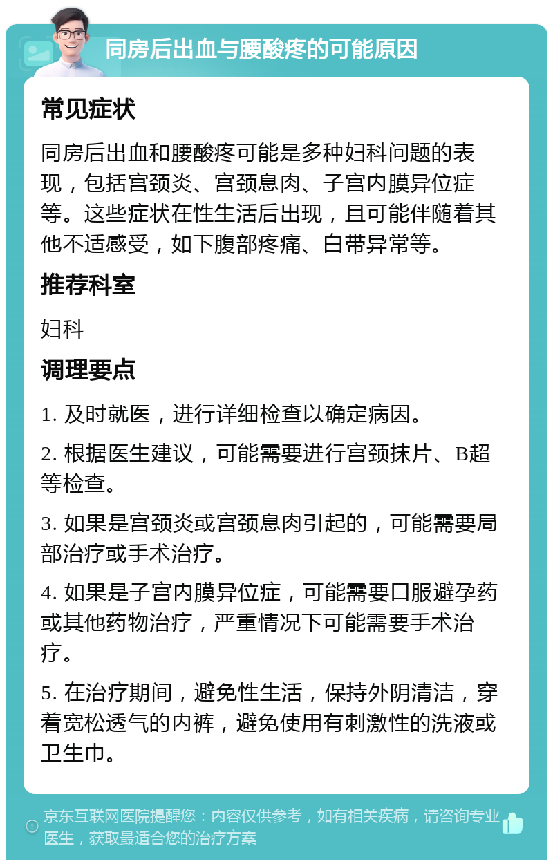 同房后出血与腰酸疼的可能原因 常见症状 同房后出血和腰酸疼可能是多种妇科问题的表现，包括宫颈炎、宫颈息肉、子宫内膜异位症等。这些症状在性生活后出现，且可能伴随着其他不适感受，如下腹部疼痛、白带异常等。 推荐科室 妇科 调理要点 1. 及时就医，进行详细检查以确定病因。 2. 根据医生建议，可能需要进行宫颈抹片、B超等检查。 3. 如果是宫颈炎或宫颈息肉引起的，可能需要局部治疗或手术治疗。 4. 如果是子宫内膜异位症，可能需要口服避孕药或其他药物治疗，严重情况下可能需要手术治疗。 5. 在治疗期间，避免性生活，保持外阴清洁，穿着宽松透气的内裤，避免使用有刺激性的洗液或卫生巾。