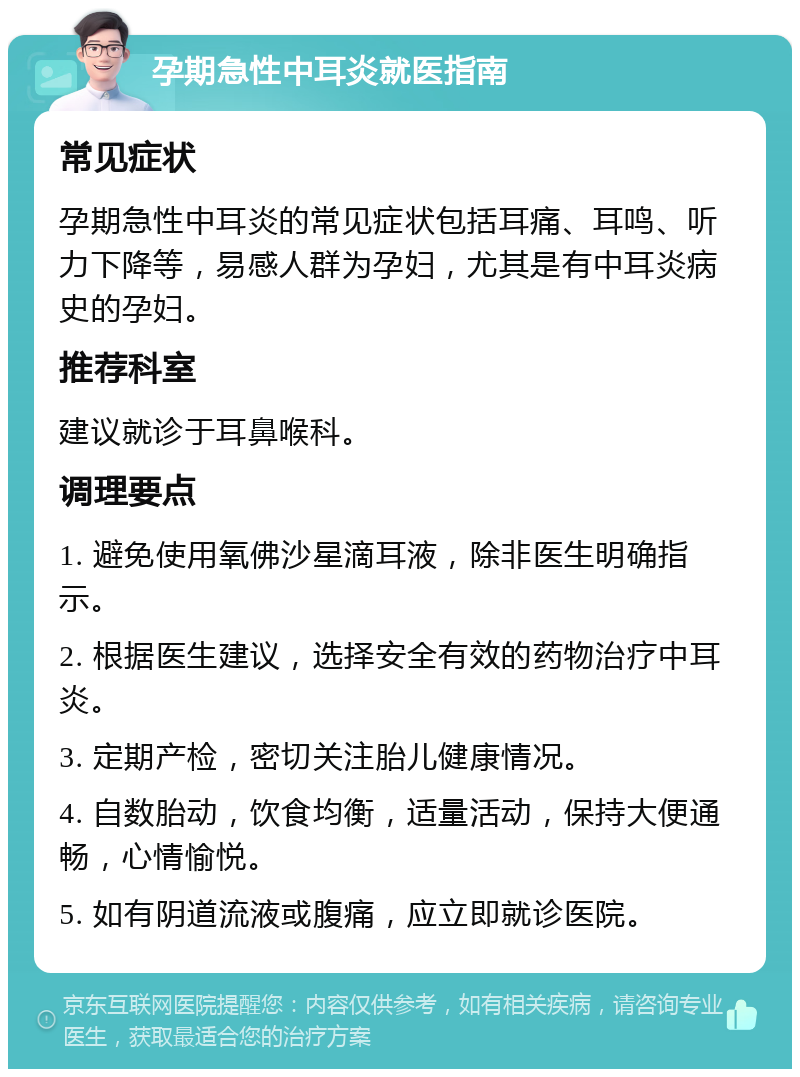 孕期急性中耳炎就医指南 常见症状 孕期急性中耳炎的常见症状包括耳痛、耳鸣、听力下降等，易感人群为孕妇，尤其是有中耳炎病史的孕妇。 推荐科室 建议就诊于耳鼻喉科。 调理要点 1. 避免使用氧佛沙星滴耳液，除非医生明确指示。 2. 根据医生建议，选择安全有效的药物治疗中耳炎。 3. 定期产检，密切关注胎儿健康情况。 4. 自数胎动，饮食均衡，适量活动，保持大便通畅，心情愉悦。 5. 如有阴道流液或腹痛，应立即就诊医院。