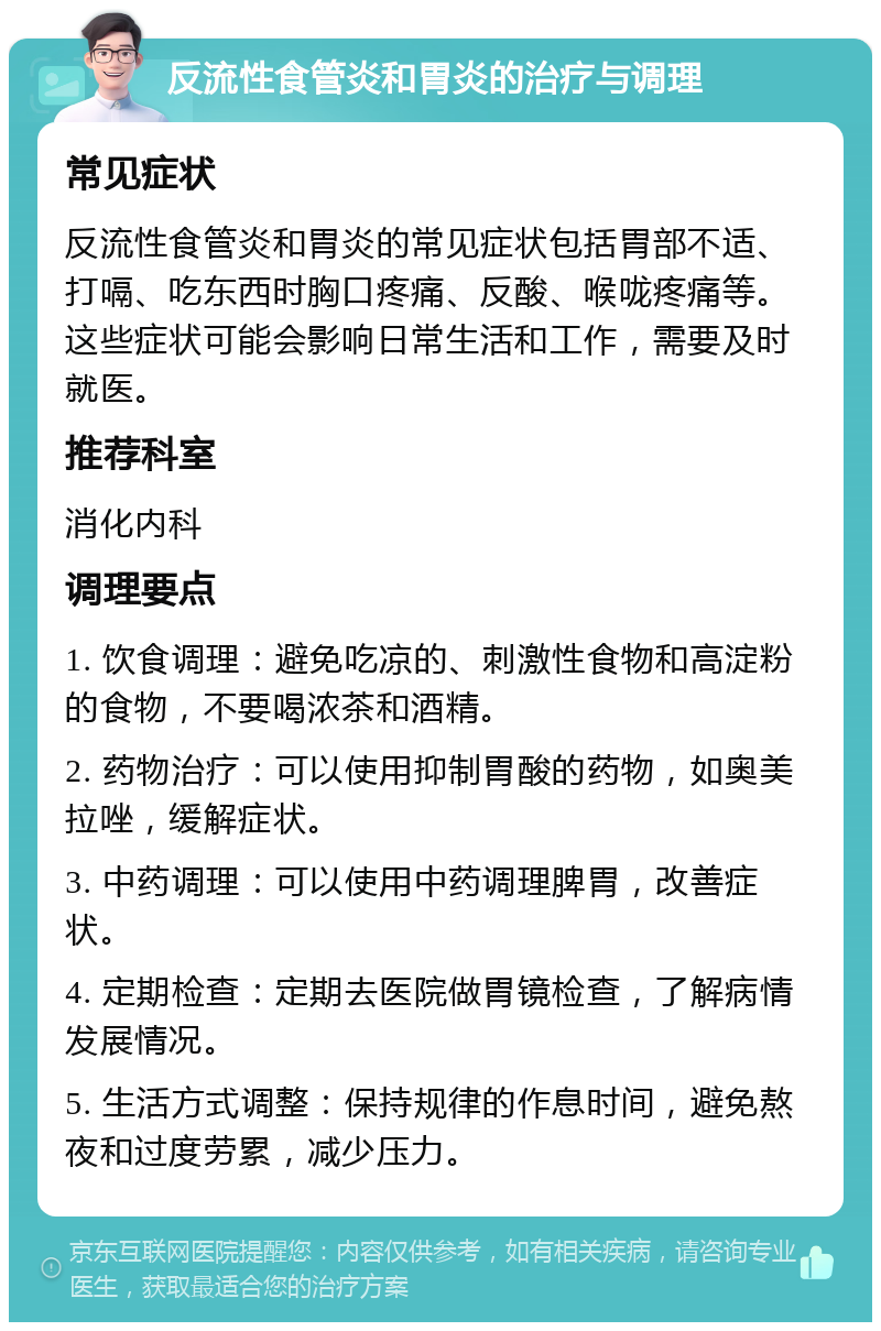 反流性食管炎和胃炎的治疗与调理 常见症状 反流性食管炎和胃炎的常见症状包括胃部不适、打嗝、吃东西时胸口疼痛、反酸、喉咙疼痛等。这些症状可能会影响日常生活和工作，需要及时就医。 推荐科室 消化内科 调理要点 1. 饮食调理：避免吃凉的、刺激性食物和高淀粉的食物，不要喝浓茶和酒精。 2. 药物治疗：可以使用抑制胃酸的药物，如奥美拉唑，缓解症状。 3. 中药调理：可以使用中药调理脾胃，改善症状。 4. 定期检查：定期去医院做胃镜检查，了解病情发展情况。 5. 生活方式调整：保持规律的作息时间，避免熬夜和过度劳累，减少压力。