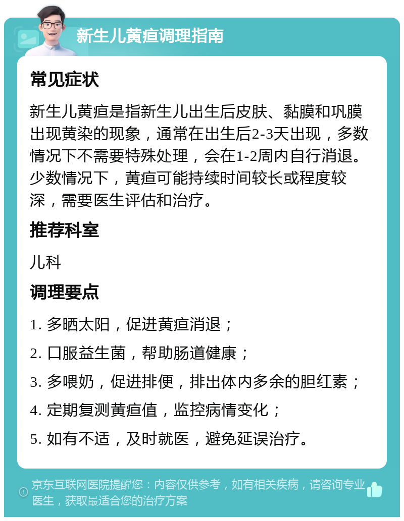 新生儿黄疸调理指南 常见症状 新生儿黄疸是指新生儿出生后皮肤、黏膜和巩膜出现黄染的现象，通常在出生后2-3天出现，多数情况下不需要特殊处理，会在1-2周内自行消退。少数情况下，黄疸可能持续时间较长或程度较深，需要医生评估和治疗。 推荐科室 儿科 调理要点 1. 多晒太阳，促进黄疸消退； 2. 口服益生菌，帮助肠道健康； 3. 多喂奶，促进排便，排出体内多余的胆红素； 4. 定期复测黄疸值，监控病情变化； 5. 如有不适，及时就医，避免延误治疗。