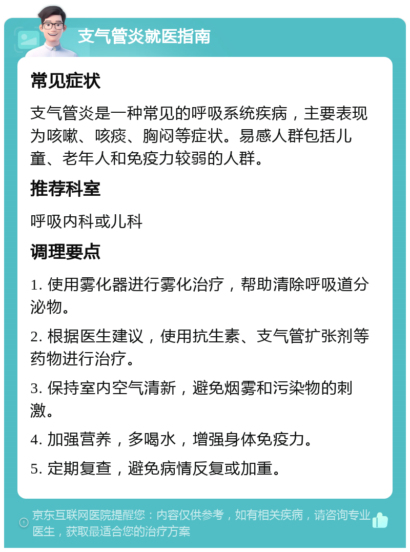 支气管炎就医指南 常见症状 支气管炎是一种常见的呼吸系统疾病，主要表现为咳嗽、咳痰、胸闷等症状。易感人群包括儿童、老年人和免疫力较弱的人群。 推荐科室 呼吸内科或儿科 调理要点 1. 使用雾化器进行雾化治疗，帮助清除呼吸道分泌物。 2. 根据医生建议，使用抗生素、支气管扩张剂等药物进行治疗。 3. 保持室内空气清新，避免烟雾和污染物的刺激。 4. 加强营养，多喝水，增强身体免疫力。 5. 定期复查，避免病情反复或加重。