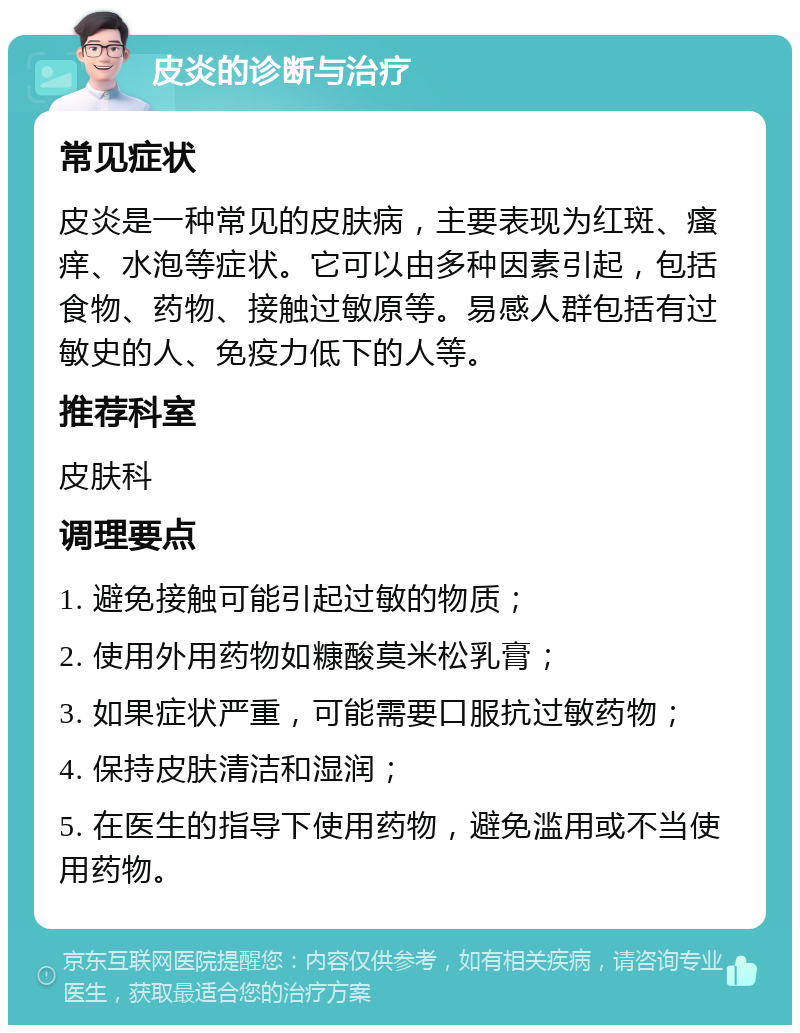 皮炎的诊断与治疗 常见症状 皮炎是一种常见的皮肤病，主要表现为红斑、瘙痒、水泡等症状。它可以由多种因素引起，包括食物、药物、接触过敏原等。易感人群包括有过敏史的人、免疫力低下的人等。 推荐科室 皮肤科 调理要点 1. 避免接触可能引起过敏的物质； 2. 使用外用药物如糠酸莫米松乳膏； 3. 如果症状严重，可能需要口服抗过敏药物； 4. 保持皮肤清洁和湿润； 5. 在医生的指导下使用药物，避免滥用或不当使用药物。