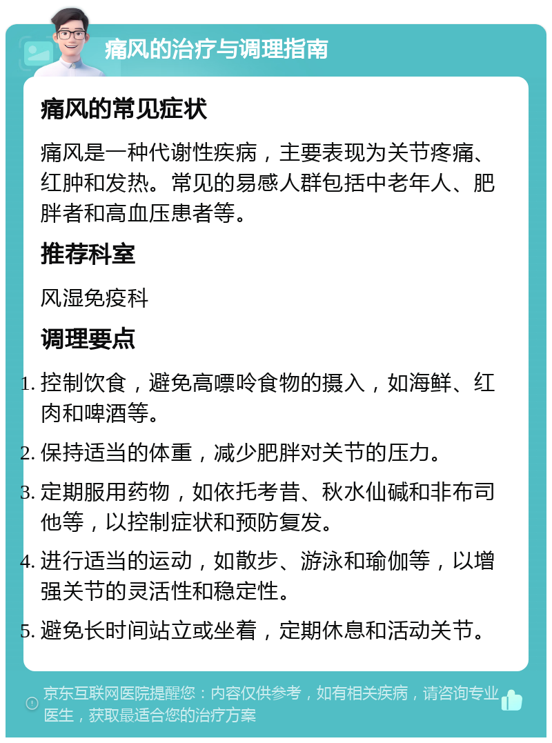 痛风的治疗与调理指南 痛风的常见症状 痛风是一种代谢性疾病，主要表现为关节疼痛、红肿和发热。常见的易感人群包括中老年人、肥胖者和高血压患者等。 推荐科室 风湿免疫科 调理要点 控制饮食，避免高嘌呤食物的摄入，如海鲜、红肉和啤酒等。 保持适当的体重，减少肥胖对关节的压力。 定期服用药物，如依托考昔、秋水仙碱和非布司他等，以控制症状和预防复发。 进行适当的运动，如散步、游泳和瑜伽等，以增强关节的灵活性和稳定性。 避免长时间站立或坐着，定期休息和活动关节。