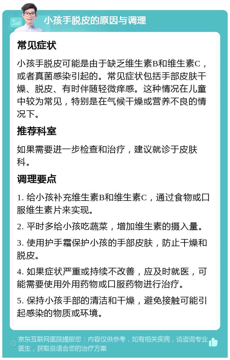 小孩手脱皮的原因与调理 常见症状 小孩手脱皮可能是由于缺乏维生素B和维生素C，或者真菌感染引起的。常见症状包括手部皮肤干燥、脱皮、有时伴随轻微痒感。这种情况在儿童中较为常见，特别是在气候干燥或营养不良的情况下。 推荐科室 如果需要进一步检查和治疗，建议就诊于皮肤科。 调理要点 1. 给小孩补充维生素B和维生素C，通过食物或口服维生素片来实现。 2. 平时多给小孩吃蔬菜，增加维生素的摄入量。 3. 使用护手霜保护小孩的手部皮肤，防止干燥和脱皮。 4. 如果症状严重或持续不改善，应及时就医，可能需要使用外用药物或口服药物进行治疗。 5. 保持小孩手部的清洁和干燥，避免接触可能引起感染的物质或环境。