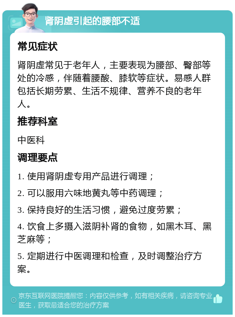 肾阴虚引起的腰部不适 常见症状 肾阴虚常见于老年人，主要表现为腰部、臀部等处的冷感，伴随着腰酸、膝软等症状。易感人群包括长期劳累、生活不规律、营养不良的老年人。 推荐科室 中医科 调理要点 1. 使用肾阴虚专用产品进行调理； 2. 可以服用六味地黄丸等中药调理； 3. 保持良好的生活习惯，避免过度劳累； 4. 饮食上多摄入滋阴补肾的食物，如黑木耳、黑芝麻等； 5. 定期进行中医调理和检查，及时调整治疗方案。