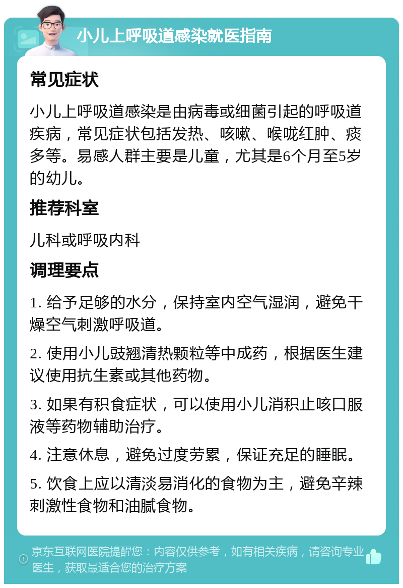 小儿上呼吸道感染就医指南 常见症状 小儿上呼吸道感染是由病毒或细菌引起的呼吸道疾病，常见症状包括发热、咳嗽、喉咙红肿、痰多等。易感人群主要是儿童，尤其是6个月至5岁的幼儿。 推荐科室 儿科或呼吸内科 调理要点 1. 给予足够的水分，保持室内空气湿润，避免干燥空气刺激呼吸道。 2. 使用小儿豉翘清热颗粒等中成药，根据医生建议使用抗生素或其他药物。 3. 如果有积食症状，可以使用小儿消积止咳口服液等药物辅助治疗。 4. 注意休息，避免过度劳累，保证充足的睡眠。 5. 饮食上应以清淡易消化的食物为主，避免辛辣刺激性食物和油腻食物。