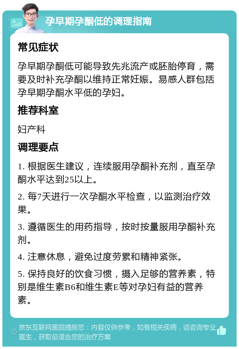 孕早期孕酮低的调理指南 常见症状 孕早期孕酮低可能导致先兆流产或胚胎停育，需要及时补充孕酮以维持正常妊娠。易感人群包括孕早期孕酮水平低的孕妇。 推荐科室 妇产科 调理要点 1. 根据医生建议，连续服用孕酮补充剂，直至孕酮水平达到25以上。 2. 每7天进行一次孕酮水平检查，以监测治疗效果。 3. 遵循医生的用药指导，按时按量服用孕酮补充剂。 4. 注意休息，避免过度劳累和精神紧张。 5. 保持良好的饮食习惯，摄入足够的营养素，特别是维生素B6和维生素E等对孕妇有益的营养素。