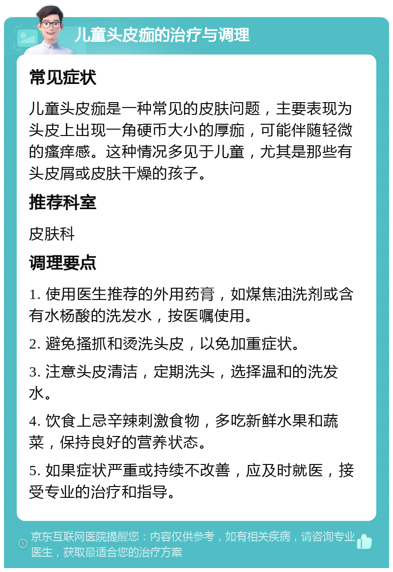 儿童头皮痂的治疗与调理 常见症状 儿童头皮痂是一种常见的皮肤问题，主要表现为头皮上出现一角硬币大小的厚痂，可能伴随轻微的瘙痒感。这种情况多见于儿童，尤其是那些有头皮屑或皮肤干燥的孩子。 推荐科室 皮肤科 调理要点 1. 使用医生推荐的外用药膏，如煤焦油洗剂或含有水杨酸的洗发水，按医嘱使用。 2. 避免搔抓和烫洗头皮，以免加重症状。 3. 注意头皮清洁，定期洗头，选择温和的洗发水。 4. 饮食上忌辛辣刺激食物，多吃新鲜水果和蔬菜，保持良好的营养状态。 5. 如果症状严重或持续不改善，应及时就医，接受专业的治疗和指导。