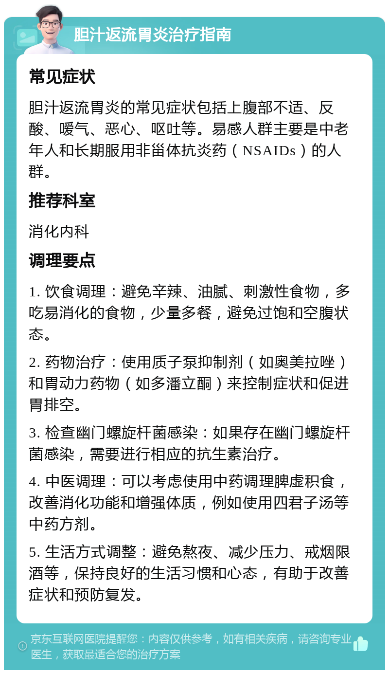 胆汁返流胃炎治疗指南 常见症状 胆汁返流胃炎的常见症状包括上腹部不适、反酸、嗳气、恶心、呕吐等。易感人群主要是中老年人和长期服用非甾体抗炎药（NSAIDs）的人群。 推荐科室 消化内科 调理要点 1. 饮食调理：避免辛辣、油腻、刺激性食物，多吃易消化的食物，少量多餐，避免过饱和空腹状态。 2. 药物治疗：使用质子泵抑制剂（如奥美拉唑）和胃动力药物（如多潘立酮）来控制症状和促进胃排空。 3. 检查幽门螺旋杆菌感染：如果存在幽门螺旋杆菌感染，需要进行相应的抗生素治疗。 4. 中医调理：可以考虑使用中药调理脾虚积食，改善消化功能和增强体质，例如使用四君子汤等中药方剂。 5. 生活方式调整：避免熬夜、减少压力、戒烟限酒等，保持良好的生活习惯和心态，有助于改善症状和预防复发。