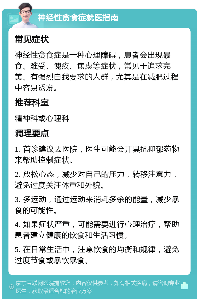 神经性贪食症就医指南 常见症状 神经性贪食症是一种心理障碍，患者会出现暴食、难受、愧疚、焦虑等症状，常见于追求完美、有强烈自我要求的人群，尤其是在减肥过程中容易诱发。 推荐科室 精神科或心理科 调理要点 1. 首诊建议去医院，医生可能会开具抗抑郁药物来帮助控制症状。 2. 放松心态，减少对自己的压力，转移注意力，避免过度关注体重和外貌。 3. 多运动，通过运动来消耗多余的能量，减少暴食的可能性。 4. 如果症状严重，可能需要进行心理治疗，帮助患者建立健康的饮食和生活习惯。 5. 在日常生活中，注意饮食的均衡和规律，避免过度节食或暴饮暴食。