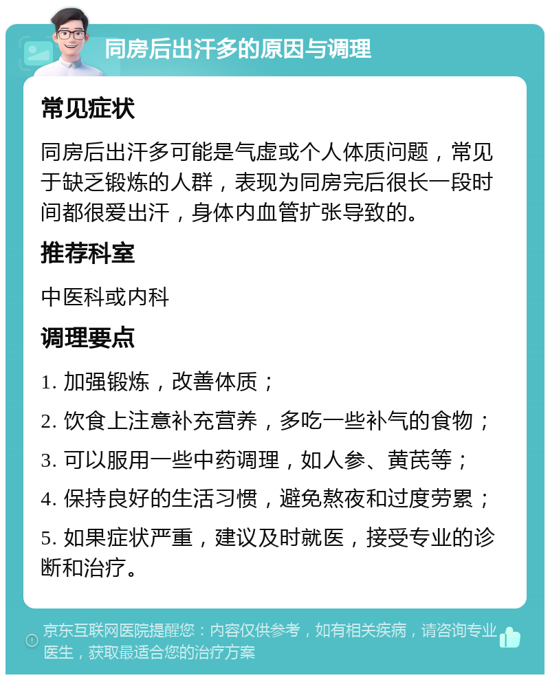 同房后出汗多的原因与调理 常见症状 同房后出汗多可能是气虚或个人体质问题，常见于缺乏锻炼的人群，表现为同房完后很长一段时间都很爱出汗，身体内血管扩张导致的。 推荐科室 中医科或内科 调理要点 1. 加强锻炼，改善体质； 2. 饮食上注意补充营养，多吃一些补气的食物； 3. 可以服用一些中药调理，如人参、黄芪等； 4. 保持良好的生活习惯，避免熬夜和过度劳累； 5. 如果症状严重，建议及时就医，接受专业的诊断和治疗。