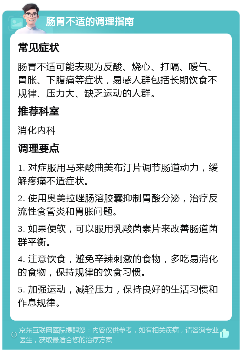 肠胃不适的调理指南 常见症状 肠胃不适可能表现为反酸、烧心、打嗝、嗳气、胃胀、下腹痛等症状，易感人群包括长期饮食不规律、压力大、缺乏运动的人群。 推荐科室 消化内科 调理要点 1. 对症服用马来酸曲美布汀片调节肠道动力，缓解疼痛不适症状。 2. 使用奥美拉唑肠溶胶囊抑制胃酸分泌，治疗反流性食管炎和胃胀问题。 3. 如果便软，可以服用乳酸菌素片来改善肠道菌群平衡。 4. 注意饮食，避免辛辣刺激的食物，多吃易消化的食物，保持规律的饮食习惯。 5. 加强运动，减轻压力，保持良好的生活习惯和作息规律。