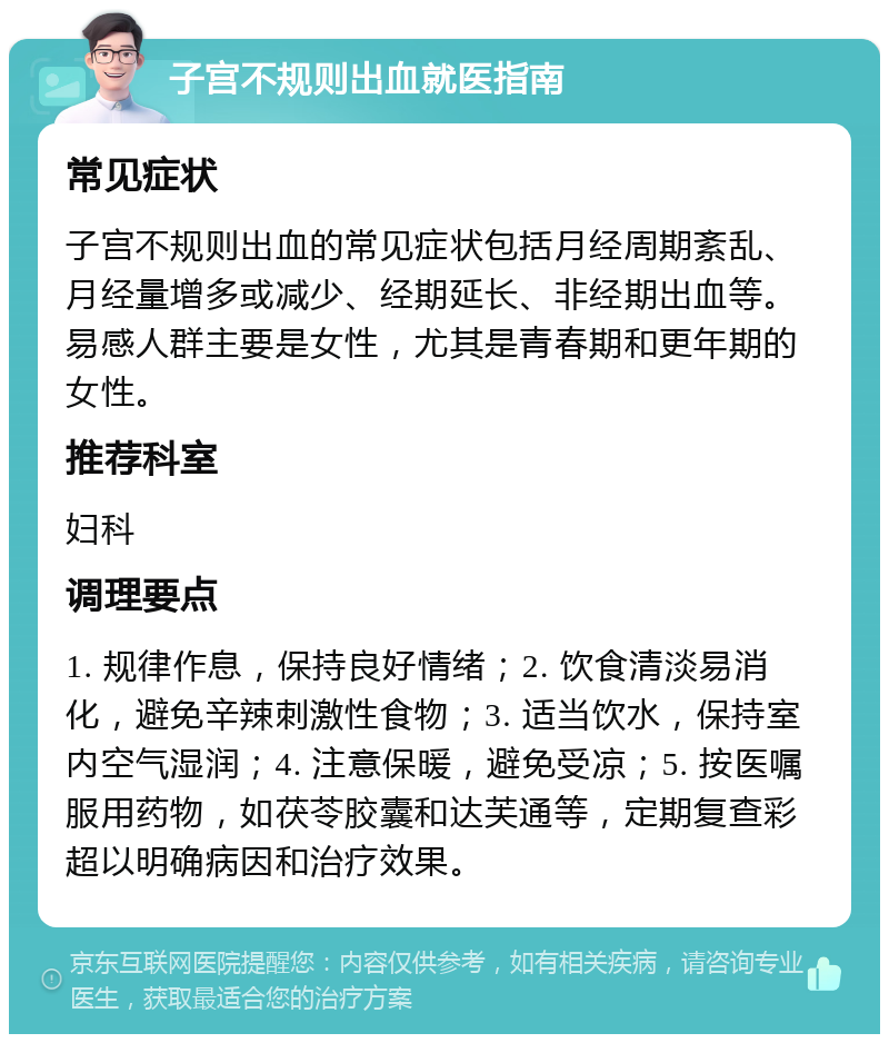 子宫不规则出血就医指南 常见症状 子宫不规则出血的常见症状包括月经周期紊乱、月经量增多或减少、经期延长、非经期出血等。易感人群主要是女性，尤其是青春期和更年期的女性。 推荐科室 妇科 调理要点 1. 规律作息，保持良好情绪；2. 饮食清淡易消化，避免辛辣刺激性食物；3. 适当饮水，保持室内空气湿润；4. 注意保暖，避免受凉；5. 按医嘱服用药物，如茯苓胶囊和达芙通等，定期复查彩超以明确病因和治疗效果。