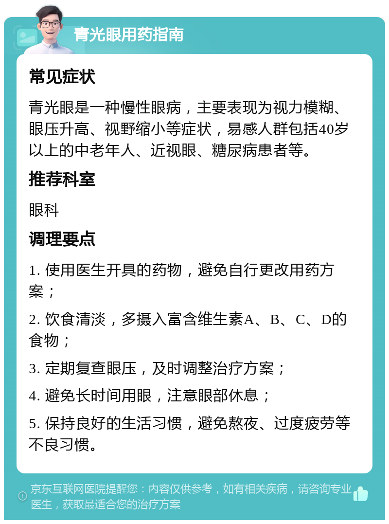 青光眼用药指南 常见症状 青光眼是一种慢性眼病，主要表现为视力模糊、眼压升高、视野缩小等症状，易感人群包括40岁以上的中老年人、近视眼、糖尿病患者等。 推荐科室 眼科 调理要点 1. 使用医生开具的药物，避免自行更改用药方案； 2. 饮食清淡，多摄入富含维生素A、B、C、D的食物； 3. 定期复查眼压，及时调整治疗方案； 4. 避免长时间用眼，注意眼部休息； 5. 保持良好的生活习惯，避免熬夜、过度疲劳等不良习惯。