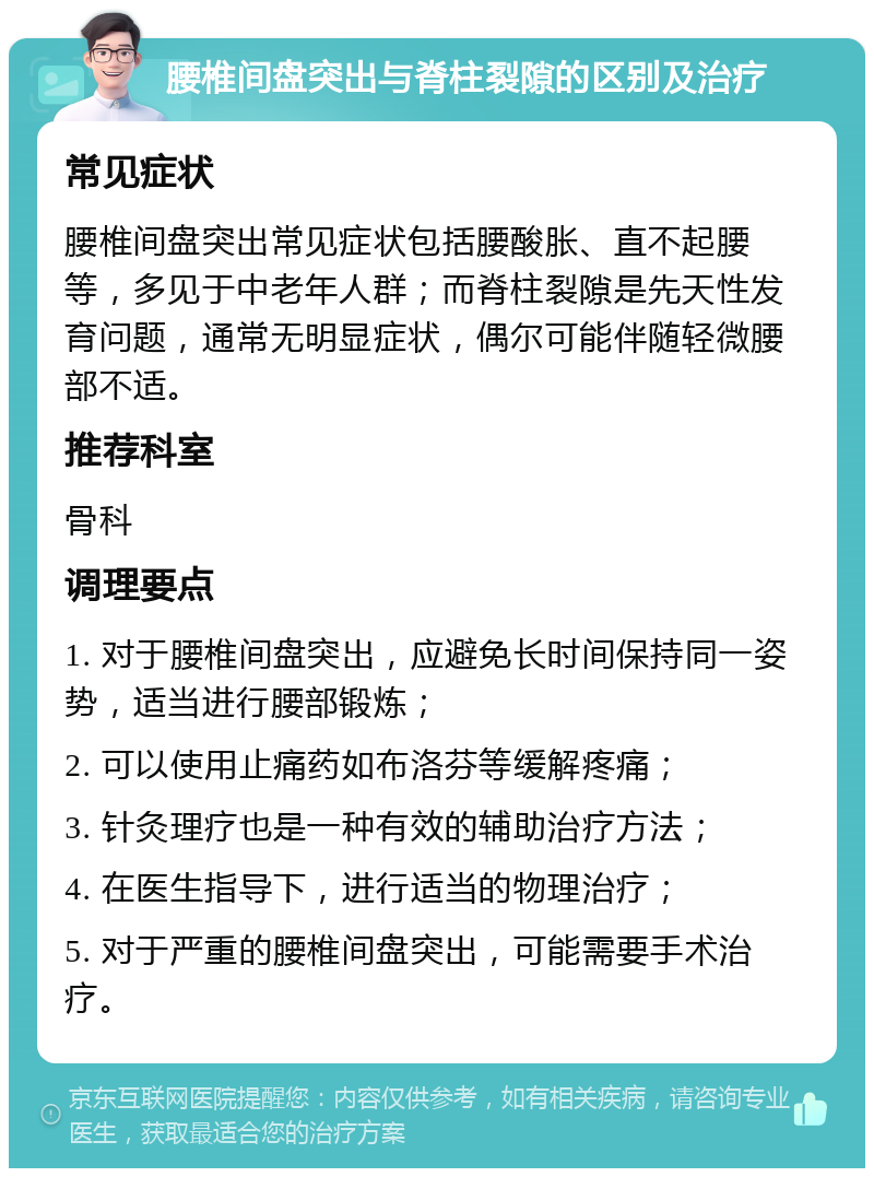 腰椎间盘突出与脊柱裂隙的区别及治疗 常见症状 腰椎间盘突出常见症状包括腰酸胀、直不起腰等，多见于中老年人群；而脊柱裂隙是先天性发育问题，通常无明显症状，偶尔可能伴随轻微腰部不适。 推荐科室 骨科 调理要点 1. 对于腰椎间盘突出，应避免长时间保持同一姿势，适当进行腰部锻炼； 2. 可以使用止痛药如布洛芬等缓解疼痛； 3. 针灸理疗也是一种有效的辅助治疗方法； 4. 在医生指导下，进行适当的物理治疗； 5. 对于严重的腰椎间盘突出，可能需要手术治疗。