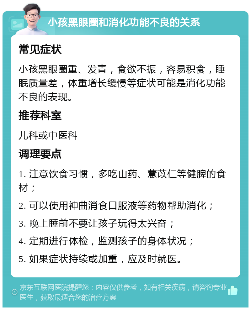 小孩黑眼圈和消化功能不良的关系 常见症状 小孩黑眼圈重、发青，食欲不振，容易积食，睡眠质量差，体重增长缓慢等症状可能是消化功能不良的表现。 推荐科室 儿科或中医科 调理要点 1. 注意饮食习惯，多吃山药、薏苡仁等健脾的食材； 2. 可以使用神曲消食口服液等药物帮助消化； 3. 晚上睡前不要让孩子玩得太兴奋； 4. 定期进行体检，监测孩子的身体状况； 5. 如果症状持续或加重，应及时就医。