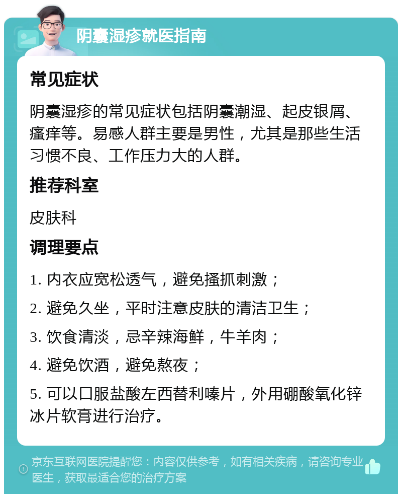 阴囊湿疹就医指南 常见症状 阴囊湿疹的常见症状包括阴囊潮湿、起皮银屑、瘙痒等。易感人群主要是男性，尤其是那些生活习惯不良、工作压力大的人群。 推荐科室 皮肤科 调理要点 1. 内衣应宽松透气，避免搔抓刺激； 2. 避免久坐，平时注意皮肤的清洁卫生； 3. 饮食清淡，忌辛辣海鲜，牛羊肉； 4. 避免饮酒，避免熬夜； 5. 可以口服盐酸左西替利嗪片，外用硼酸氧化锌冰片软膏进行治疗。